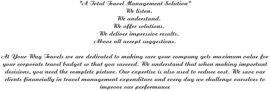 "A Total Travel Management Solution" We listen. We understand. We offer solutions. We deliver impressive results.
Above all accept suggestions. At Your Way Travels we are dedicated to making sure your company gets maximum value for your corporate travel budget so that you succeed. We understand that when making important decisions, you need the complete picture. Our expertise is also used to reduce cost. We save our clients financially in travel management expenditure and every day we challenge ourselves to improve our performance